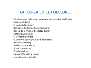 LA DANZA EN EL FOLCLORE.
España es un país muy rico en danzas y bailes folclóricos.
Muñeira(Galicia)
El pericote(Asturias)
Romance del Conde Lara(Cantabria)
Danza de la Virgen Blanca(La Rioja)
Sardana(Cataluña)
El Copeo(Baleares)
El uno y el dos(Comunidad Valenciana)
Parranda(Murcia)
Sevillanas(Andalucía)
Son(Extremadura)
Chotis(Madrid)
La rosca(Castilla y León)
Jota(Navarra y Aragón)
 