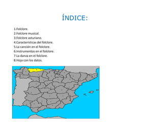 ÍNDICE:
1.Folclore.
2.Folclore musical.
3.Folclore asturiano.
4.Características del folclore.
5.La canción en el folclore.
6.Instrumentos en el folclore.
7.La danza en el folclore.
8.Hoja con los datos.
 