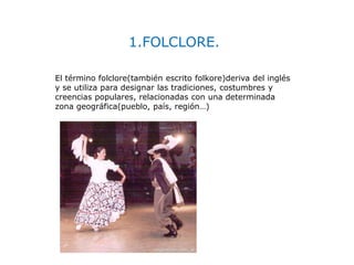 1.FOLCLORE.
El término folclore(también escrito folkore)deriva del inglés
y se utiliza para designar las tradiciones, costumbres y
creencias populares, relacionadas con una determinada
zona geográfica(pueblo, país, región…)
 