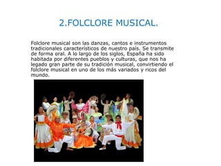 2.FOLCLORE MUSICAL.
Folclore musical son las danzas, cantos e instrumentos
tradicionales característicos de nuestro país. Se transmite
de forma oral. A lo largo de los siglos, España ha sido
habitada por diferentes pueblos y culturas, que nos ha
legado gran parte de su tradición musical, convirtiendo el
folclore musical en uno de los más variados y ricos del
mundo.
 