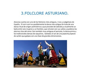 3.FOLCLORE ASTURIANO.
Asturias cuenta con uno de los folclores más antiguos, r icos y subgetivos de
España. El corri-corri es posiblemente la danza más antigua.Se trata de una
danza ritual de origen prehistórico y que procede de Cabrales,a ctualmente se
baila entre seis mujeres y un hombre, que simulan con sus saltos y quiebros los
eternos ritos del amor. Son también muy antiguas el pericote, la danza prima y
las tradicionales danzas de vaqueiros, bailadas al son de una payecha,especie
de sartén que golpea con una llave de grandes dimensiones.
 
