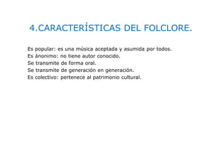 4.CARACTERÍSTICAS DEL FOLCLORE.
Es popular: es una música aceptada y asumida por todos.
Es ánonimo: no tiene autor conocido.
Se transmite de forma oral.
Se transmite de generación en generación.
Es colectivo: pertenece al patrimonio cultural.
 