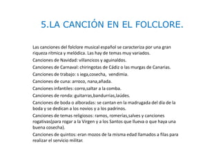 5.LA CANCIÓN EN EL FOLCLORE.
Las canciones del folclore musical español se caracteriza por una gran
riqueza rítmica y melódica. Las hay de temas muy variados.
Canciones de Navidad: villancicos y aguinaldos.
Canciones de Carnaval: chiringotas de Cádiz o las murgas de Canarias.
Canciones de trabajo: s iega,cosecha, vendimia.
Canciones de cuna: arroco, nana,añada.
Canciones infantiles: corro,saltar a la comba.
Canciones de ronda: guitarras,bandurrias,laúdes.
Canciones de boda o alboradas: se cantan en la madrugada del día de la
boda y se dedican a los novios y a los padrinos.
Canciones de temas religiosos: ramos, romerías,salves y canciones
rogativas(para rogar a la Virgen y a los Santos que llueva o que haya una
buena cosecha).
Canciones de quintos: eran mozos de la misma edad llamados a filas para
realizar el servicio militar.
 