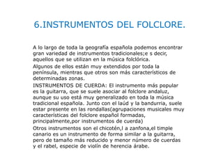 6.INSTRUMENTOS DEL FOLCLORE.
A lo largo de toda la geografía española podemos encontrar
gran variedad de instrumentos tradicionales;e s decir,
aquellos que se utilizan en la música folclórica.
Algunos de ellos están muy extendidos por toda la
península, mientras que otros son más característicos de
determinadas zonas.
INSTRUMENTOS DE CUERDA: El instrumento más popular
es la guitarra, que se suele asociar al folclore andaluz,
aunque su uso está muy generalizado en toda la música
tradicional española. Junto con el laúd y la bandurria, suele
estar presente en las rondallas(agrupaciones musicales muy
características del folclore español formadas,
principalmente,por instrumentos de cuerda)
Otros instrumentos son el chicotén,l a zanfona,el timple
canario es un instrumento de forma similar a la guitarra,
pero de tamaño más reducido y menor número de cuerdas
y el rabel, especie de violín de herencia árabe.
 