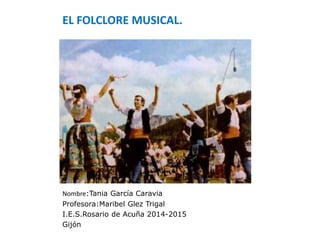 EL FOLCLORE MUSICAL.
Nombre:Tania García Caravia
Profesora:Maribel Glez Trigal
I.E.S.Rosario de Acuña 2014-2015
Gijón
 