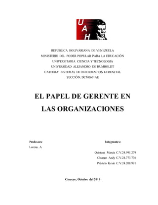 REPUBLICA BOLIVARIANA DE VENEZUELA
MINISTERIO DEL PODER POPULAR PARA LA EDUCACIÓN
UNIVERSITARIA CIENCIA Y TECNOLOGIA
UNIVERSIDAD ALEJANDRO DE HUMBOLDT
CATEDRA: SISTEMAS DE INFORMACION GERENCIAL
SECCIÓN: DCM0601AE
EL PAPEL DE GERENTE EN
LAS ORGANIZACIONES
Profesora: Integrantes:
Lorena. A
Quintana Marcia C.V.24.991.279
Chuman Andy C.V.24.773.776
Préstelo Kevin C.V.24.208.991
Caracas, Octubre del 2016
 