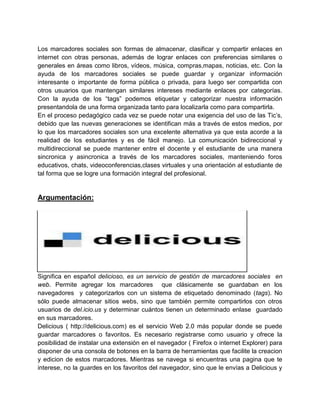 Los marcadores sociales son formas de almacenar, clasificar y compartir enlaces en
internet con otras personas, además de lograr enlaces con preferencias similares o
generales en áreas como libros, vídeos, música, compras,mapas, noticias, etc. Con la
ayuda de los marcadores sociales se puede guardar y organizar información
interesante o importante de forma pública o privada, para luego ser compartida con
otros usuarios que mantengan similares intereses mediante enlaces por categorías.
Con la ayuda de los “tags” podemos etiquetar y categorizar nuestra información
presentandola de una forma organizada tanto para localizarla como para compartirla.
En el proceso pedagógico cada vez se puede notar una exigencia del uso de las Tic’s,
debido que las nuevas generaciones se identifican más a través de estos medios, por
lo que los marcadores sociales son una excelente alternativa ya que esta acorde a la
realidad de los estudiantes y es de fácil manejo. La comunicación bidireccional y
multidireccional se puede mantener entre el docente y el estudiante de una manera
sincronica y asincronica a través de los marcadores sociales, manteniendo foros
educativos, chats, videoconferencias,clases virtuales y una orientación al estudiante de
tal forma que se logre una formación integral del profesional.

Argumentación:

Significa en español delicioso, es un servicio de gestión de marcadores sociales en
web. Permite agregar los marcadores que clásicamente se guardaban en los
navegadores y categorizarlos con un sistema de etiquetado denominado (tags). No
sólo puede almacenar sitios webs, sino que también permite compartirlos con otros
usuarios de del.icio.us y determinar cuántos tienen un determinado enlase guardado
en sus marcadores.
Delicious ( http://delicious.com) es el servicio Web 2.0 más popular donde se puede
guardar marcadores o favoritos. Es necesario registrarse como usuario y ofrece la
posibilidad de instalar una extensión en el navegador ( Firefox o internet Explorer) para
disponer de una consola de botones en la barra de herramientas que facilite la creacion
y edicion de estos marcadores. Mientras se navega si encuentras una pagina que te
interese, no la guardes en los favoritos del navegador, sino que le envías a Delicious y

 