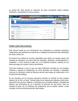 se guarda allí. Esto permite la utilización de estos marcadores desde cualquier
ordenador y compartirlos con otros usuarios.

PARA QUÉ DELICIOUS:
Este servicio puede ser una herramienta muy interesante en proyectos educativos
colaborativos que pretenden la creación de un catálogo de direcciones web clasificados
por áreas, temas, etc.
En Internet hay multitud de recursos disponibles para utilizar en nuestras clases. Sin
embargo es necesaria una ardua tarea de búsqueda, valoración, contextualización y
evaluación. Y como Internet es algo vivo y en constante evolución, además es una
tarea que exige una revisión cíclica y permanente.
Todo ello contribuye a que no sea una labor fácilmente asumible por una iniciativa
individual y requiere la colaboración de varios docentes con intereses o afinidades
comunes La dimensión social de Delicious permite este trabajo de colaboración en la
construcción del catálogo.
El uso educativo de los recursos educativos situados en Internet no sólo requiere
disponer de la URL y el área. También debe incluir sugerencias didácticas sobre cómo
aprovechar ese recurso: objetivos y contenidos que se pueden trabajar, competencias
básicas, qué información se va a transmitir al alumno/a, de qué forma, cómo se
evaluará la tarea, etc. En Delicious las anotaciones que se pueden asociar a cada
marcador de forma individual permiten este trabajo.

 