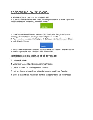REGISTRARSE EN DELICIOUS :
1. Visita la página de Delicious: http://delicious.com
2. Si no dispones de credenciales Yahoo (usuario y contraseña) y deseas registrarte
haz clic en el botón Join Now (Conectarse ahora)

3. En la pantalla debes introducir tus datos personales para configurar tu cuenta
Yahoo y pulsa en el botón Create your account (Crea tu cuenta).
4. Para sucesivos accesos visita la página de Delicious: http://delicious.com. Clic en
el botón Sign in (Entrar).

5. Introduce el usuario y la contraseña. Si dispones de una cuenta Yahoo! Haz clic en
el enlace “Sign In with your Yahoo! ID” para autentificarte.

Instalación de los botones en el navegado:
5.1 Internet Explorer
1. Visita la dirección: http://delicious.com/help/installie
2. Clic en el botón Add Buttons (Añadir botones)
3. Una vez descargado confirma pulsando de nuevo en el botón Ejecutar.
4. Sigue el asistente de instalación. Tendrás que cerrar todas las ventanas de

 