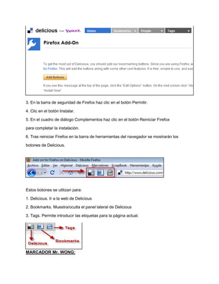 3. En la barra de seguridad de Firefox haz clic en el botón Permitir.
4. Clic en el botón Instalar.
5. En el cuadro de diálogo Complementos haz clic en el botón Reiniciar Firefox
para completar la instalación.
6. Tras reiniciar Firefox en la barra de herramientas del navegador se mostrarán los
botones de Delicious.

Estos botones se utilizan para:
1. Delicious. Ir a la web de Delicious
2. Bookmarks. Muestra/oculta el panel lateral de Delicious
3. Tags. Permite introducir las etiquetas para la página actual.

MARCADOR Mr. WONG:

 