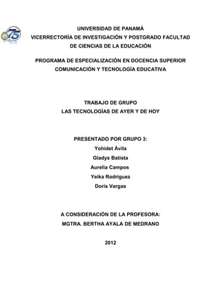 UNIVERSIDAD DE PANAMÁ
VICERRECTORÍA DE INVESTIGACIÓN Y POSTGRADO FACULTAD
            DE CIENCIAS DE LA EDUCACIÓN

 PROGRAMA DE ESPECIALIZACIÓN EN DOCENCIA SUPERIOR
       COMUNICACIÓN Y TECNOLOGÍA EDUCATIVA




                 TRABAJO DE GRUPO
         LAS TECNOLOGÍAS DE AYER Y DE HOY




             PRESENTADO POR GRUPO 3:
                    Yohidet Ávila
                   Gladys Batista
                   Aurelia Campos
                   Yeika Rodríguez
                    Doris Vargas




         A CONSIDERACIÓN DE LA PROFESORA:
         MGTRA. BERTHA AYALA DE MEDRANO


                        2012
 