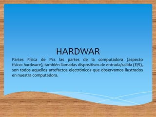 HARDWAR
Partes Física de Pcs las partes de la computadora (aspecto
físico: hardware), también llamadas dispositivos de entrada/salida (E/S),
son todos aquellos artefactos electrónicos que observamos ilustrados
en nuestra computadora.
 