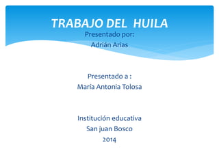 TRABAJO DEL HUILA 
Presentado por: 
Adrián Arias 
Presentado a : 
María Antonia Tolosa 
Institución educativa 
San juan Bosco 
2014 
 