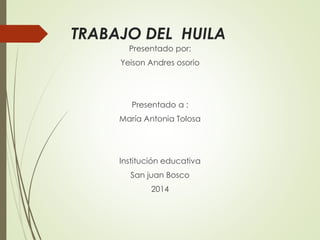 TRABAJO DEL HUILA 
Presentado por: 
Yeison Andres osorio 
Presentado a : 
María Antonia Tolosa 
Institución educativa 
San juan Bosco 
2014 
 
