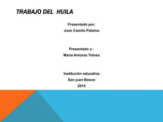 TRABAJO DEL HUILA 
Presentado por: 
Juan Camilo Palomo 
Presentado a : 
María Antonia Tolosa 
Institución educativa 
San juan Bosco 
2014 
 