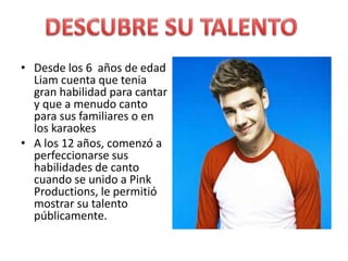 • Desde los 6 años de edad
Liam cuenta que tenia
gran habilidad para cantar
y que a menudo canto
para sus familiares o en
los karaokes
• A los 12 años, comenzó a
perfeccionarse sus
habilidades de canto
cuando se unido a Pink
Productions, le permitió
mostrar su talento
públicamente.
 