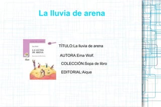 La lluvia de arena
TÍTULO:La lluvia de arena
AUTORA:Ema Wolf.
COLECCIÓN:Sopa de libro
EDITORIAL:Aique
 