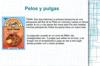 Pelos y pulgas
TEMA: Son dos historias.La primera transcurre en una
peluquería del Río de la Plata.Un marinero vuelca un tónico
capilar al río y a los peces les crece pelo.Por eso instalan
muchas peluquerías.Todos los peces tiene un nuevo look.
La segunda: sucede en un circo de Milán, las
protagonistas son 3 pulgas que saltan en el circo, y se
enojan con el amaestrador.Luego se van a otro lugar
donde puedan vivir y hacer piruetas.
 