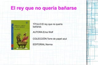 El rey que no quería bañarse
TÍTULO:El rey que no quería
bañarse.
AUTORA:Ema Wolf
COLECCIÓN:Torre de papel azul
EDITORIAL:Norma
 