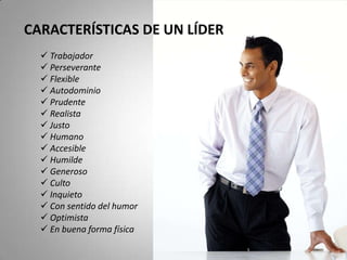 CARACTERÍSTICAS DE UN LÍDER
 Trabajador
 Perseverante
 Flexible
 Autodominio
 Prudente
 Realista
 Justo
 Humano
 Accesible
 Humilde
 Generoso
 Culto
 Inquieto
 Con sentido del humor
 Optimista
 En buena forma física
 