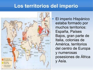 Los territorios del imperio
 El imperio Hispánico
estaba formado por
muchos territorios:
España, Países
Bajos, gran parte de
Italia, colonias de
América, territorios
del centro de Europa
y numerosas
posesiones de África
y Asía.
 