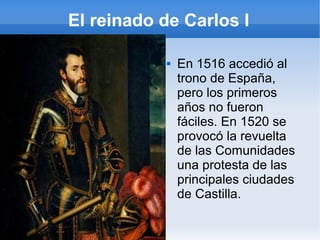 El reinado de Carlos I
 En 1516 accedió al
trono de España,
pero los primeros
años no fueron
fáciles. En 1520 se
provocó la revuelta
de las Comunidades
una protesta de las
principales ciudades
de Castilla.
 