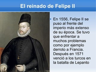 El reinado de Felipe II
 En 1556, Felipe II se
puso al frente del
imperio más extenso
de su época. Se tuvo
que enfrentar a
muchos problemas
como por ejemplo
derroto a Francia.
Después en 1571
venció a los turcos en
la batalla de Lepanto
 