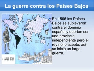La guerra contra los Países Bajos
 En 1566 los Países
Bajos se sublevaron
contra el dominio
español y querían ser
una provincia
independiente pero el
rey no lo acepto, así
se inició un larga
guerra.
 
