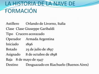 LA HISTORIA DE LA NAVE DE
FORMACIÓN
Astillero   Orlando de Livorno, Italia
Clase Clase Giuseppe Garibaldi
Tipo Crucero acorazado
Operador Armada Argentina
Iniciado    1896
Botado      25 de julio de 1897
Asignado 8 de octubre de 1898
Baja 8 de mayo de 1947
Destino     Desguazado en Riachuelo (Buenos Aires)
 