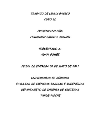 TRABAJO DE LINUX BASICO<br />CUBO 3D<br />PRESENTADO PÓR:<br />FERNANDO ACOSTA ARAUJO<br />PRESENTADO A:<br />ADAN GOMEZ<br />FECHA DE ENTREGA 30 DE MAYO DE 2011<br />UNIVERSIDAD DE CÓRDOBA<br />FACULTAD DE CIENCIAS BASICAS E INGENERIAS<br />DEPARTAMETO DE INGERIA DE SISTEMAS<br />TARDE-NOCHE<br />Introducción<br />En este tutorial podemos aprender a instalar el cubo 3D de Ubuntu  dándole así ha nuestro computador una apariencia más vistosa y llamativa, este tutorial está dividido en  4 sencillos pasos a seguir, este tutorial está diseñado y probado para Ubuntu 10.10 en un computador promedio <br />Para poder activar el cubo  3D podemos seguir el siguiente paso<br />Paso para activar el cubo 3D<br />1.  PAQUETES NECESARIOS.<br />Compiz (básico) viene instalado por defecto en Ubuntu. Para poder tener Compiz-fusion completo con todos sus plugins debemos instalar algunos paquetes.<br />2.  REPOSITORIOS OFICIALES DE COMPIZ.<br />Si queremos tener la última versión de Compiz y todos los efectos extras, debemos de añadir los repositorios de Compiz:<br />3. PONER 4 ESCRITORIOS DE TRABAJO.<br />Nos vamos al escritorio y en el panel inferior a la derecha (al lado de la papelera), saldrán dos escritorios nada más, dar click derecho y seleccionar preferencias.<br />En columnas poner 4 para obtener las 4 caras del cubo<br />También lo podemos modificar en Sistema -> Preferencias -> Administrador de Opciones Compizconfig -> Opciones Generales -> Tamaño de Escritorio -> Tamaño Horizontal Virtual (Ponemos 4 para el cubo).<br />4. HABILITAR LOS PLUGINS.<br />Vamos a quot;
SISTEMAS -> PREFERENCIASquot;
 y seleccionamos quot;
ADMINISTRADOR DE OPCIONES COMPIZCONFIGquot;
. Habilitamos los siguientes plugins:<br />    * en el apartado quot;
Escritorioquot;
:<br /> CUBO DE ESCRITORIO y<br /> GIRAR CUBO.<br />    * En el apartado quot;
Efectosquot;
:<br /> CUBE REFLECTION AND DEFORMATION,<br /> VENTANAS 3D y<br /> CUBE ATLANTIS (es necesario añadir los repositorios oficiales de Compiz) o<br /> ENGRANAJES DEL CUBO<br />Ya tenemos nuestro cubo 3D funcionando.<br />¿ COMO CONFIGURAR EL CUBO 3D EN UBUNTU ?<br />Vamos a ver los plugins uno a uno:<br /> CUBO DE ESCRITORIO<br />En la pestaña GENERAL aparecen las teclas para desplegar nuestros escritorios en fila, que son: Ctrl+Alt+Down (flecha abajo del teclado) y para desplazarnos Ctrl+Alt+flechas derecha e izquierda.<br />Para ver el cubo pulsamos las teclas Ctrl+Alt y con el botón izquierdo pulsado movemos el ratón.<br />En la pestaña COMPORTAMIENTO podemos habilitar quot;
Cubo interiorquot;
 lo veremos todo desde el interior del cubo.<br />En la pestaña APARIENCIA damos click a la flecha de CUPULA O SKYDOME y podemos elegir una imagen para el fondo<br />Para ver la imagen es necesario habilitar la opción quot;
Cúpulaquot;
<br />Para rotar nuestra imágen habilitamos quot;
Cúpula Animadaquot;
.<br />En la pestaña CUBO TRANSPARENTE podemos elegir la transparencia del cubo durante la rotación o cuando no está rotando.<br /> GIRAR CUBO<br />En la pestaña GENERAL podemos modificar la aceleración, velocidad y zoom (para alejar el cubo)<br />En la pestaña BINDINGS podemos modificar la combinación de teclas para iniciar y girar el cubo (Ctrl+Alt y con el botón izquierdo pulsado movemos el ratón)<br />CUBE REFLECTION AND DEFORMATION<br />En la pestaña CUBE CAPS damos click en la flecha de APARIENCIA<br />En quot;
cube bottom colorquot;
 podemos añadir una imagen a la cara superior del cubo, para ello le damos a quot;
nuevoquot;
, elegimos una imagen y nos saldrá debajo de la predeterminada (fusioncap.png), para que se pueda mostrar la imagen que hemos añadido, le daremos click a nuestra imagen y le damos al botón quot;
subirquot;
 hasta ponerla la primera que será la que salga en el cubo.<br />En quot;
Bottom image filesquot;
 haremos lo mismo para la cara inferior.<br />En la pestaña REFLEJOS podemos habilitar el reflejo del suelo y en Modo del reflejo seleccionamos el modo (Para muchos el que mejor queda es “Reflejo Saltón”).<br />En la pestaña DEFORMATION podemos elegir un cilindro, esfera o Ninguno/a que es el cubo.<br />VENTANAS 3D<br />Aquí podemos hacer que las ventanas se separen del cubo.<br />En la pestaña OPCIONES VARIAS habilitamos quot;
3D en el ratón sólo girarquot;
<br />En la pestaña PROFUNDIDAD DE LA VENTANA podemos elegir la distancia que queremos del cubo a las ventanas abiertas.<br />CUBE ATLANTIS Y ENGRANAJES DEL CUBO<br />CUBE ATLANTIS: Muestra una pecera dentro del cubo con peces y corales. Está dentro del paquete unsupported y Es necesario añadir los repositorios de compiz<br />En la pestaña quot;
Generalquot;
 con el botón quot;
editarquot;
 (teniendo seleccionado un tipo de pez) podemos modificar el nº, tipo y color de los peces. En el botón quot;
añadirquot;
 podemos poner tiburones (shark), delfines (dolphin), ballenas (whale)...<br />En la pestaña quot;
water/groundquot;
 podemos modificar el aspecto del agua y del suelo.<br />ENGRANAJES DEL CUBO. Muestra unos engranajes en el interior del cubo.<br />Estos dos últimos plugins consumen mucha cpu y memoria, por lo que si no tenemos una máquina con buenas prestaciones puede fallarnos.<br />