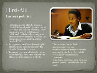 Carrera política
 Inspirada por el Manifiesto ateo,
Hirsi-Ali abandonó el Islam e inició
su crítica a la cultura islámica. Hizo
una aparición en la televisión
calificando al Islam de retrógrado
desde entonces empezó a recibir las
primeras amenazas de muertes y
huyó a EEUU.
 Su regreso a los Paises Bajos implicó
presentarse a las electicones y fue
elegida diputada en 2003.
 Tuvo que regresar a Holanda por su
nacionalidad, pero mantendría sus
planes de transladarse a EEUU.
Distinciones: ha recibido
numerosos premios y
reconocimientos internacionales
por su defensa de la libertad, la
tolerancia y los Derechos
Humanos.
El parlamento noruego la nominó
para el premio Nobel de la Paz en
2006.
 