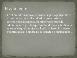  En el mundo islámico se considera que la poligamia es
un antítodo contra el adulterio a pesar de esta
concepción existen todavía numerosos casos de
adulterio, incluyendo aquellos donde bajo la ley Sharia
se resuelve que la mujer sea lapidada hasta la muerte,
mientras que el hombre no se someta a ninguna pena .
 