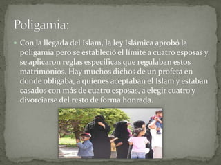  Con la llegada del Islam, la ley Islámica aprobó la
poligamia pero se estableció el límite a cuatro esposas y
se aplicaron reglas específicas que regulaban estos
matrimonios. Hay muchos dichos de un profeta en
donde obligaba, a quienes aceptaban el Islam y estaban
casados con más de cuatro esposas, a elegir cuatro y
divorciarse del resto de forma honrada.
 