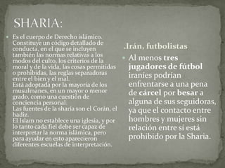 .Irán, futbolistas
 Al menos tres
jugadores de fútbol
iraníes podrían
enfrentarse a una pena
de cárcel por besar a
alguna de sus seguidoras,
ya que el contacto entre
hombres y mujeres sin
relación entre sí está
prohibido por la Sharia.
 Es el cuerpo de Derecho islámico.
Constituye un código detallado de
conducta, en el que se incluyen
también las normas relativas a los
modos del culto, los criterios de la
moral y de la vida, las cosas permitidas
o prohibidas, las reglas separadoras
entre el bien y el mal.
Está adoptada por la mayoría de los
musulmanes, en un mayor o menor
grado, como una cuestión de
conciencia personal.
Las fuentes de la sharía son el Corán, el
hadiz.
El Islam no establece una iglesia, y por
lo tanto cada fiel debe ser capaz de
interpretar la norma islámica, pero
para ayudar en esto aparecieron
diferentes escuelas de interpretación.
 