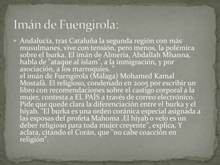  Andalucía, tras Cataluña la segunda región con más
musulmanes, vive con tensión, pero menos, la polémica
sobre el burka. El imán de Almería, Abdallah Mhanna,
habla de "ataque al islam", a la inmigración, y por
asociación, a los marroquíes. "
el imán de Fuengirola (Málaga) Mohamed Kamal
Mostafá. El religioso, condenado en 2005 por escribir un
libro con recomendaciones sobre el castigo corporal a la
mujer, contesta a EL PAÍS a través de correo electrónico.
Pide que quede clara la diferenciación entre el burka y el
hiyab. "El burka es una orden coránica especial asignada a
las esposas del profeta Mahoma .El hiyab o velo es un
deber religioso para toda mujer creyente", explica. Y
aclara, citando el Corán, que "no cabe coacción en
religión".
 