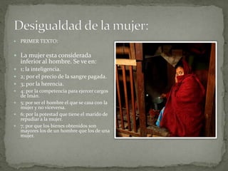 PRIMER TEXTO:
 La mujer esta considerada
inferior al hombre. Se ve en:
 1; la inteligencia.
 2; por el precio de la sangre pagada.
 3; por la herencia.
 4; por la competencia para ejercer cargos
de Imán.
 5; por ser el hombre el que se casa con la
mujer y no viceversa.
 6; por la potestad que tiene el marido de
repudiar a la mujer.
 7; por que los bienes obtenidos son
mayores los de un hombre que los de una
mujer.
 