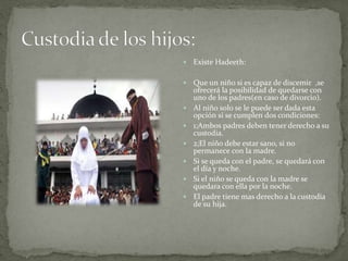  Existe Hadeeth:
 Que un niño si es capaz de discemir ,se
ofrecerá la posibilidad de quedarse con
uno de los padres(en caso de divorcio).
 Al niño solo se le puede ser dada esta
opción si se cumplen dos condiciones:
 1;Ambos padres deben tener derecho a su
custodia.
 2;El niño debe estar sano, si no
permanece con la madre.
 Si se queda con el padre, se quedará con
el día y noche.
 Si el niño se queda con la madre se
quedara con ella por la noche.
 El padre tiene mas derecho a la custodia
de su hija.
 