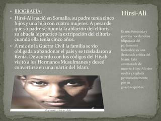  BIOGRAFÍA:
 Hirsi-Ali nació en Somalia, su padre tenía cinco
hijos y una hija con cuatro mujeres. A pesar de
que su padre se oponía la ablación del clítoris
su abuela le practicó la extripación del clítoris
cuando ella tenía cinco años.
 A raíz de la Guerra Civil la familia se vio
obligada a abandonar el país y se trasladaron a
Kenia. De acuerdo con los códigos del Hiyab
visitó a los Hermanos Musulmanes y deseó
convertirse en una mártir del Islam.
Es una feminista y
política neerlandesa
(diputada del
parlamento
holandés) es una
destacada crítica del
Islam. Está
amenazada de
muerte; Hirsi-Ali vive
oculta y vigilada
permanentemente
por su
guardaespaldas.
Hirsi-Ali:
 