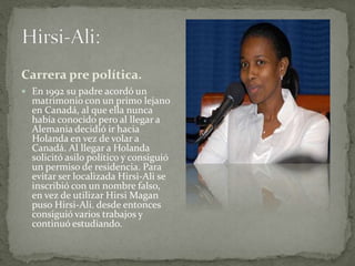 Carrera pre política.
 En 1992 su padre acordó un
matrimonio con un primo lejano
en Canadá, al que ella nunca
había conocido pero al llegar a
Alemania decidió ir hacia
Holanda en vez de volar a
Canadá. Al llegar a Holanda
solicitó asilo político y consiguió
un permiso de residencia. Para
evitar ser localizada Hirsi-Ali se
inscribió con un nombre falso,
en vez de utilizar Hirsi Magan
puso Hirsi-Ali. desde entonces
consiguió varios trabajos y
continuó estudiando.
 