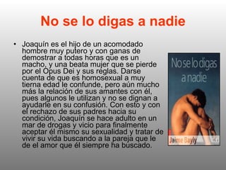 No se lo digas a nadie Joaquín es el hijo de un acomodado hombre muy putero y con ganas de demostrar a todas horas que es un macho, y una beata mujer que se pierde por el Opus Dei y sus reglas. Darse cuenta de que es homosexual a muy tierna edad le confunde, pero aún mucho más la relación de sus amantes con él, pues algunos le utilizan y no se dignan a ayudarle en su confusión. Con esto y con el rechazo de sus padres hacia su condición, Joaquín se hace adulto en un mar de drogas y vicio para finalmente aceptar él mismo su sexualidad y tratar de vivir su vida buscando a la pareja que le de el amor que él siempre ha buscado.  