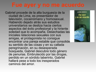 Fue ayer y no me acuerdo Gabriel procede de la alta burguesía de la ciudad de Lima, es presentador de televisión, cocainómano y homosexual. Habiendo dejado atrás sus estudios universitarios se desliza hacia ciertos aspectos del éxito profesional y la hiriente soledad que lo acompaña. Desechadas las iniciales relaciones sexuales con sus amigas, el protagonista no consigue encontrar una pareja estable que consolide su sentido de las cosas y en su callada peregrinación, en su desesperada búsqueda, Gabriel descubre todo género de penurias. Embrutecido por las drogas, perdido en un sórdido laberinto, Gabriel hallará pese a todo los inesperados caminos del amor.  