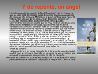 Y de repente, un ángel La historia comienza cuando Julián (el narrador) cae en cuenta de que su casa está demasiado sucia. Entonces acude a una agencia de empleos, ahí conoce a Mercedes, a quien contrata para hacer el trabajo. Con el paso de los días, Julián desarrolla aprecio por Mercedes interesándose particularmente por su pasado. Conversando con ella descubre que de muy niña fue vendida a una pareja como empleada doméstica, razón por la cual no tiene contacto con su madre. También nota en Mercedes el arraigo de costumbres derivadas del racismo y el clasismo del que fue víctima toda su vida. Es entonces cuando Julián se decide a lograr que Mercedes se reencuentre con su madre. Mercedes logra recordar el nombre de la pareja a la que fue vendida de niña y para la que trabajó por mucho años. Julián y ella van a visitar a la mujer en cuestión y logran averiguar el nombre del pueblo de origen de Mercedes: Caraz. Julián logra contactarse con un policía de Caraz, quien encuentra a la madre de Mercedes. En un principio Mercedes se muestra dubitativa, por el temor quizá que tenía de saber quien es o fue su madre, pero al final acepta ir para saber de quien se trataba. Julián perdona a su padre después de enterarse de su enfermedad mortal, pero su hermana Gabriela no es capaz de ver por última vez a su padre quien abuso sexualmente de ella de pequeña. Mercedes se queda con su madre extraviada en Caraz, Petronila, siendo pareja sentimental del sheriff del pueblo el mayor Julio Concha Fina. 