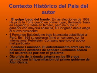 Contexto Histórico del País del autor El golpe luego del fraude:  En las elecciones de 1962 Haya de la Torre quedó en primer lugar, Belaúnde Terry en segundo y Odria en tercero, pero no hubo un ganador con mayoría absoluta, el Congreso debía elegir al nuevo presidente.  § Fernando Belaúnde no trajo la ansiada estabilidad al Perú. En 1968 su gobierno firmó un convenio con la International Petroleiun  Company que tuvo el apoyo multipartidario .    Sendero Luminoso. El enfrentamiento entre las dos posiciones divididas de sendero Luminoso acerca del acuerdo de paz con el gobierno.  Òla crisis de la deuda externa en los 80 y que terminó con la hiperinflación del primer gobierno de Alan García.   