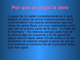 Por qué se eligió la obra A pesar de no saber completamente de lo que trataba mi obra me anime a leerla porque me la recomendaron mis padres diciéndome que sus obras de Jaime Bayly son muy interesante y con solo leer la primera parte de la obra ¨ la mujer de mi hermano ¨ me intereso porque cada hoja de la obra te deja en suspenso y te da ganas de seguir leendo hasta saber donde acaba y no me arrepiento de haberla elegido a pesar de que es muy extenso al contrario me da curiosidad saber que mas sigue. 