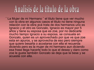 ¨ La Mujer de mi Hermano ¨ el titulo tiene que ver mucho con la obra en algunos casos el titulo no tiene ninguna relación con la obra acá trata de dos hermanos uno es Ignacio y el otro es Gonzalo, Ignacio es mayor por 5 años y tiene su esposa que es zoe, por no dedicarle mucho tiempo Ignacio a su esposa, se consuela en Gonzalo, quien es un aprovechado por que ve que zoe esta en apuros, y se aprovecha de eso pero siempre que quiere besarla o acostarse con ella el recuerda diciendo pero es la mujer de mi hermano aun diciendo esa frase llega hacerle todo lo que el desea y claro como zoe le gusta también Gonzalo se deja que la bese y se acueste con ella.  Analisis de la titulo de la obra 