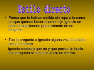 Pensé que te habías metido sin ropa a la cama porque querías hacer el amor dijo Ignacio un poco decepcionado pero tratando de no enojarse  Zoe le pregunta a ignacio alguna vez as estado con un hombre Ignacio contesto que no y que porque le hacia esa pregunta si el nunca le dio un motivo. Estilo directo 