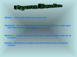 Epíteto :  zoe es tan bella como una rosa Hipérbole : no zoe como me voy a meter a la piscina si esta agua esta mas helada que el hielo Metáfora : a pesar de que me dijo que no quiere saber nada de mi lo quiero Epíteto : Gonzalo tus cuadros son tan hermoso que no parece natural. Figuras literarias 