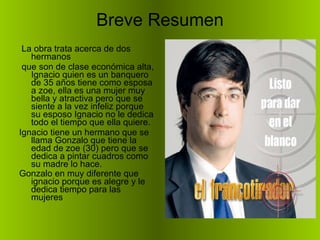 Breve Resumen La obra trata acerca de dos hermanos que son de clase económica alta, Ignacio quien es un banquero de 35 años tiene como esposa a zoe, ella es una mujer muy bella y atractiva pero que se siente a la vez infeliz porque su esposo Ignacio no le dedica todo el tiempo que ella quiere. Ignacio tiene un hermano que se llama Gonzalo que tiene la edad de zoe (30) pero que se dedica a pintar cuadros como su madre lo hace. Gonzalo en muy diferente que ignacio porque es alegre y le dedica tiempo para las mujeres   
