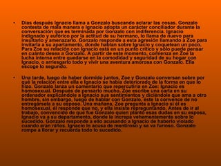 Días después Ignacio llama a Gonzalo buscando aclarar las cosas. Gonzalo contesta de mala manera e Ignacio adopta un carácter conciliador durante la conversación que es terminada por Gonzalo con indiferencia. Ignacio indignado y eufórico por la actitud de su hermano, lo llama de nuevo para insultarlo y amenazarlo. Gonzalo responde a esta agresión llamando a Zoe para invitarla a su apartamento, donde hablan sobre Ignacio y coquetean un poco. Para Zoe su relación con Ignacio está en un punto crítico y sólo puede pensar en cuánto desea a Gonzalo. A partir de este momento, comienza en Zoe la lucha interna entre quedarse en la comodidad y seguridad de su hogar con Ignacio, o arriesgarlo todo y vivir una aventura amorosa con Gonzalo. Ella escoge lo segundo. Una tarde, luego de haber dormido juntos, Zoe y Gonzalo conversan sobre por qué la relación entre ella e Ignacio se había deteriorado de la forma en que lo hizo. Gonzalo lanza un comentario que repercutiría en Zoe: Ignacio es homosexual. Después de pensarlo mucho, Zoe escribe una carta en su ordenador explicándole a Ignacio sus sentimientos y diciéndole que ama a otro hombre, sin embargo, luego de hablar con Gonzalo, éste la convence de no entregársela a su esposo. Una mañana, Zoe pregunta a Ignacio si él es homosexual, él responde que no, y ella insiste repreguntando. Antes de ir al trabajo, convencido de que fue Gonzalo quien plantó esas dudas en su esposa, Ignacio va a su departamento, donde le increpa vehementemente sobre lo sucedido. Gonzalo responde a ello acusando a Ignacio de haberlo violado cuando eran niños. Ignacio lo acusa de mentiroso y se va furioso. Gonzalo rompe a llorar y recuerda todo lo sucedido. 