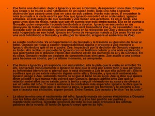 Zoe toma una decisión: dejar a Ignacio y no ver a Gonzalo, desaparecer unos días. Empaca sus cosas y se muda a una habitación en un lujoso hotel. Deja una nota a Ignacio diciéndole que pasará unos días en casa de sus padres. Horas más tarde, al encontrar la nota (sumada a la carta escrita por Zoe que Ignacio encontró el en ordenador), Ignacio enfurece, él está seguro de que Gonzalo y Zoe tienen una aventura. Ya en el hotel, Zoe pasa unos días de relajo, hasta que cae en cuenta que está embarazada. Ella se lo cuenta a Gonzalo, quien responde iracundo instándola a abortar. Ignacio se encuentra en un desayuno de trabajo en el mismo hotel donde está hospedada Zoe y, de casualidad, ve a Gonzalo salir de un elevador. Ignacio pregunta en la recepción por Zoe y descubre que ella está hospedada en ese hotel. Ignacio en forma de venganza manda a Zoe unas flores con una nota felicitando a Gonzalo y a ella (por la relación, el ignora el embarazo de Zoe). se siente confundida. Va al departamento de Gonzalo y le trasmite su decisión de tener al bebé. Gonzalo se niega a asumir responsabilidad alguna y propone a Zoe mentirle a Ignacio diciéndole que él es el padre. Zoe, impactada por la decisión de Gonzalo regresa a su hotel. Ahí recibe un paquete de Ignacio con un teléfono celular y una nota explicando que guardados en el discado rápido del teléfono están los números de él y de Gonzalo. En su casa, Gonzalo recibe un paquete de características similares. Zoe acude a una clínica para hacerse un aborto, pero a último momento, se arrepiente. Zoe llama a Ignacio y él responde con naturalidad, ella le pide que la visite en el hotel. Ya ahí, conversan tranquilamente e Ignacio le dice que la ama por sobre todo y que perdona su infidelidad (dentro de sí piensa que le está diciendo a Zoe lo que ella quiere oír). Ella le confiesa que ya no existe relación alguna entre ella y Gonzalo, y que está embarazada. Ignacio acoge a Zoe, sabiendo dentro de sí que el bebé no es suyo. Zoe le dice que quiere tener al bebé y que nunca más volverá con Gonzalo. Ignacio admite ante Zoe que la relación entre ellos ya no existe, pero la invita a seguir viviendo en su casa y se ofrece a ser el padre del niño. Y ocurre entonces la confesión más esperada: Ignacio le dice que le tiene que confesar algo que le da mucha pena, le gustan los hombres y le advierte a Zoe que si acepta esa situación, siguen juntos. Entre llantos, Zoe acepta y le dice "es lo justo". La obra termina con el nacimiento del niño. Ignacio manda un correo electrónico a Gonzalo con las fotos del bebé contándole que por fin él y Zoe han podido ser padres y mandándole cariños. Gonzalo ignorante de todo lo que pasó pronuncia las últimas palabras de la novela:  El tonto de Ignacio creyó que es su hijo . 